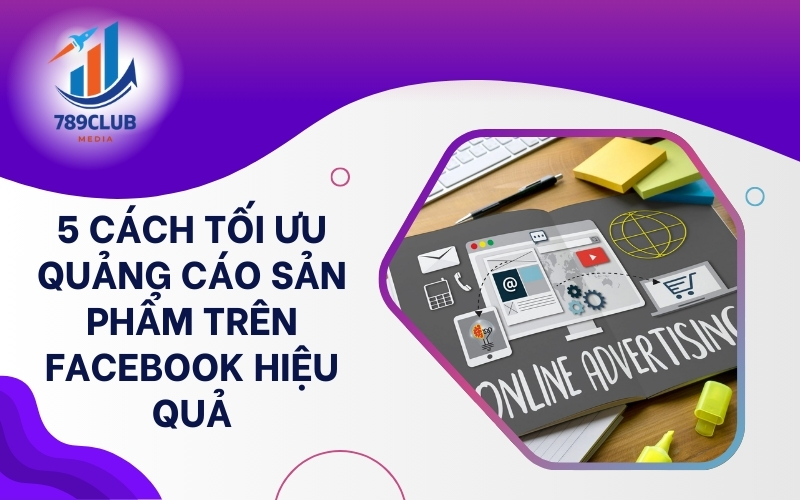 Áp dụng ngay 5 cách tối ưu này để quảng cáo sản phẩm trên Facebook hiệu quả hơn